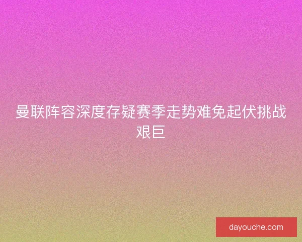曼联阵容深度存疑赛季走势难免起伏挑战艰巨