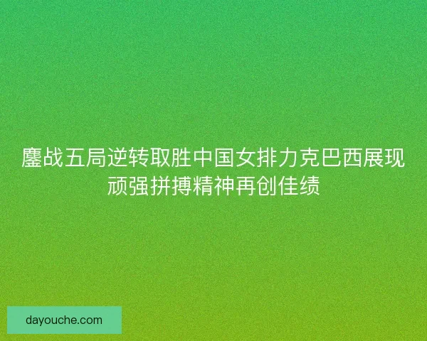 鏖战五局逆转取胜中国女排力克巴西展现顽强拼搏精神再创佳绩