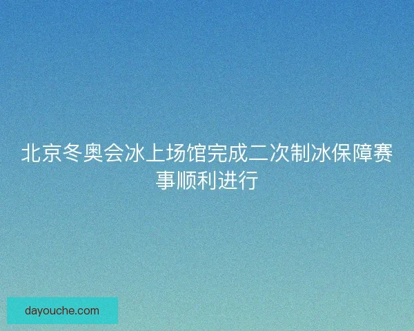 北京冬奥会冰上场馆完成二次制冰保障赛事顺利进行